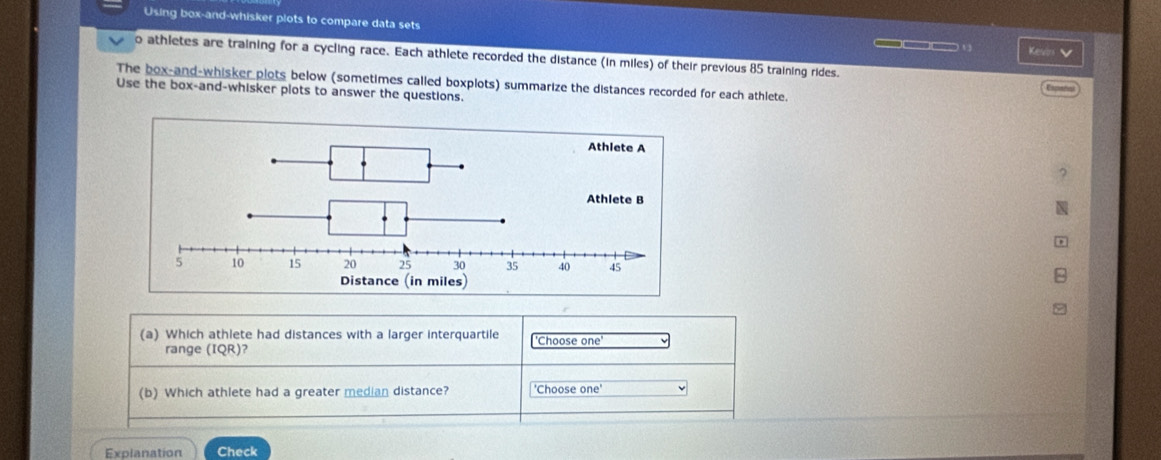 Using box-and-whisker plots to compare data sets 
___ Kesin V 
o athletes are training for a cycling race. Each athlete recorded the distance (in miles) of their previous 85 training rides. 
The box-and-whisker plots below (sometimes called boxplots) summarize the distances recorded for each athlete. 
Use the box-and-whisker plots to answer the questions. 
(a) Which athlete had distances with a larger interquartile 'Choose one' 
range (IQR)? 
(b) Which athlete had a greater median distance? 'Choose one' 
Explanation Check