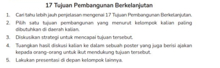 Tujuan Pembangunan Berkelanjutan 
1. Cari tahu lebih jauh penjelasan mengenai 17 Tujuan Pembangunan Berkelanjutan. 
2. Pilih satu tujuan pembangunan yang menurut kelompok kalian paling 
dibutuhkan di daerah kalian. 
3. Diskusikan strategi untuk mencapai tujuan tersebut. 
4. Tuangkan hasil diskusi kalian ke dalam sebuah poster yang juga berisi ajakan 
kepada orang-orang untuk ikut mendukung tujuan tersebut. 
5. Lakukan presentasi di depan kelompok lainnya.