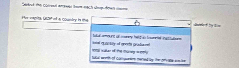 Select the correct answer from each drop-down meru.
Per capita GDP of a country is the divided by fe
total amount of money held in financial institutions
fotal quantity of goods produced
total value off the money supply
total worth of compenies owned by the private sector