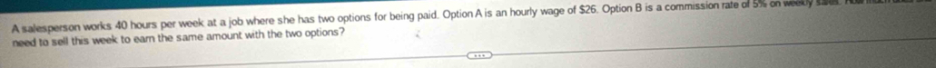 A salesperson works 40 hours per week at a job where she has two options for being paid. Option A is an hourly wage of $26. Option B is a commission rate of 5% on weekly sake. 
need to sell this week to earn the same amount with the two options?