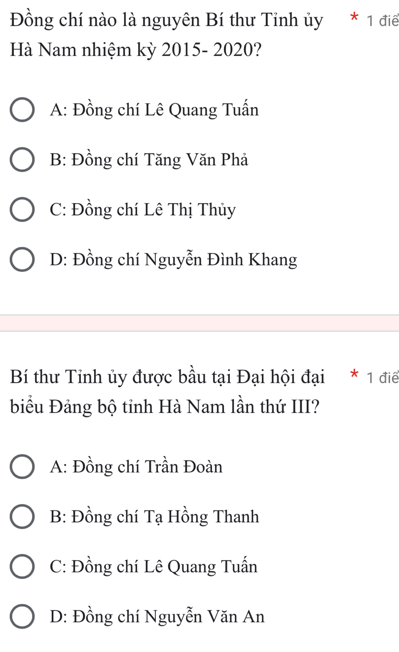 Đồng chí nào là nguyên Bí thư Tỉnh ủy * 1 điể
Hà Nam nhiệm kỳ 2015- 2020?
A: Đồng chí Lê Quang Tuấn
B: Đồng chí Tăng Văn Phả
C: Đồng chí Lê Thị Thủy
D: Đồng chí Nguyễn Đình Khang
Bí thư Tỉnh ủy được bầu tại Đại hội đại * 1 điể
biểu Đảng bộ tỉnh Hà Nam lần thứ III?
A: Đồng chí Trần Đoàn
B: Đồng chí Tạ Hồng Thanh
C: Đồng chí Lê Quang Tuấn
D: Đồng chí Nguyễn Văn An