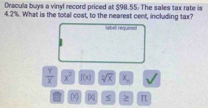 Dracula buys a vinyl record priced at $98.55. The sales tax rate is
4.2%. What is the total cost, to the nearest cent, including tax? 
label required
 Y/X  x^2 f(x) sqrt[n](x) X_n
' (x) X S ≥ π