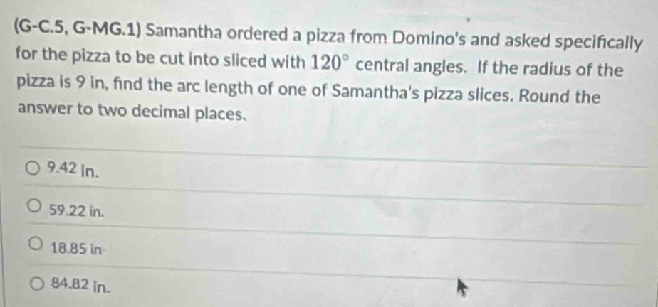 (G-C.5, G-MG.1) Samantha ordered a pizza from Domino's and asked specifically
for the pizza to be cut into sliced with 120° central angles. If the radius of the
pizza is 9 in, find the arc length of one of Samantha's pizza slices. Round the
answer to two decimal places.
9.42 in.
59.22 in.
18.85 in -
84.82 in.