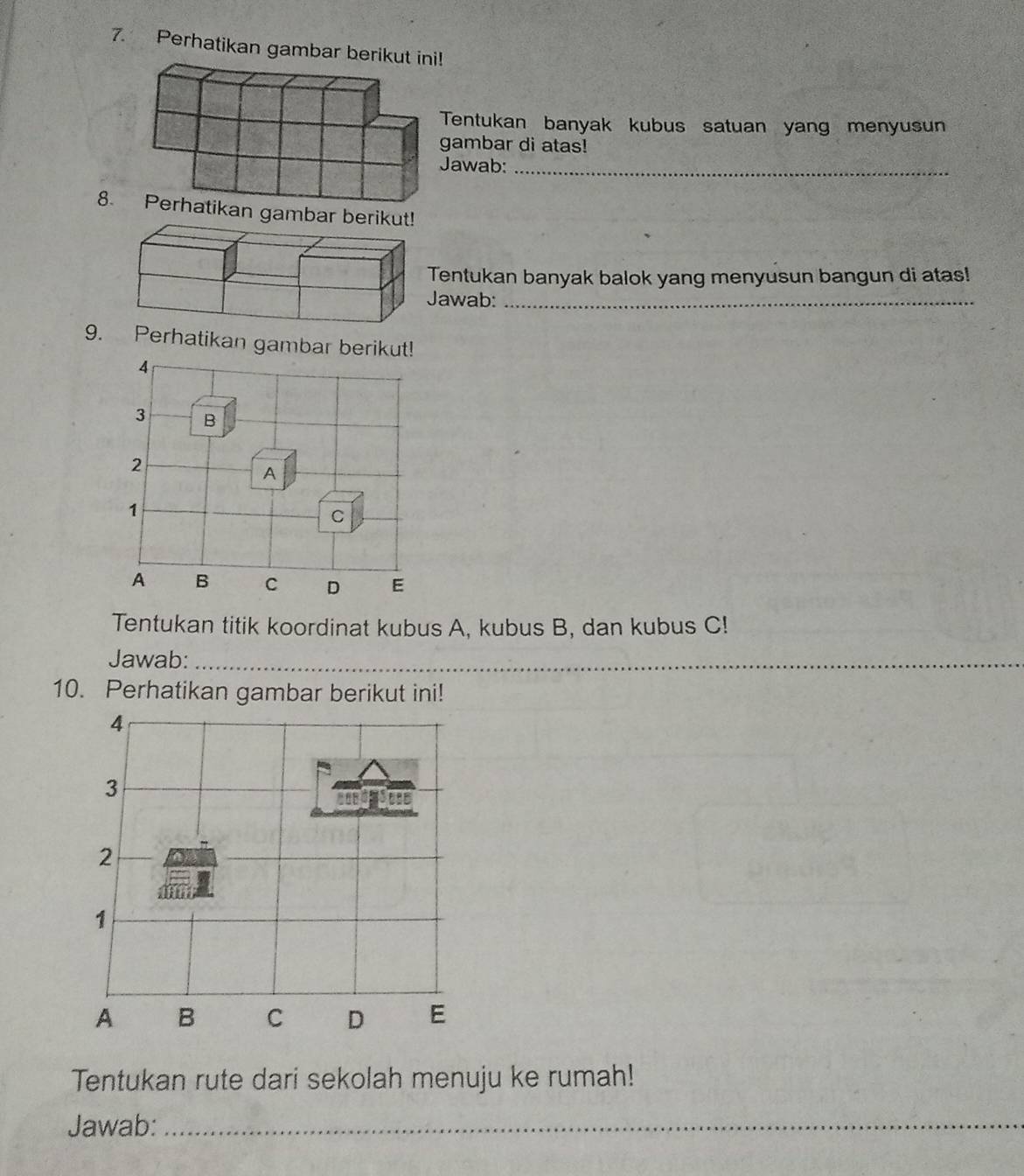 Perhatikan gamba 
entukan banyak kubus satuan yang menyusun 
ambar di atas! 
awab:_ 
8. Perhatikan gam 
entukan banyak balok yang menyusun bangun di atas! 
awab:_ 
9. Perhatikan gambar berikut! 
4
3 B 
2 
A 
1 
C 
A B C D E 
Tentukan titik koordinat kubus A, kubus B, dan kubus C! 
Jawab:_ 
10. Perhatikan gambar berikut ini! 
4 
3 
2 
1 
A B C D E 
Tentukan rute dari sekolah menuju ke rumah! 
Jawab:_