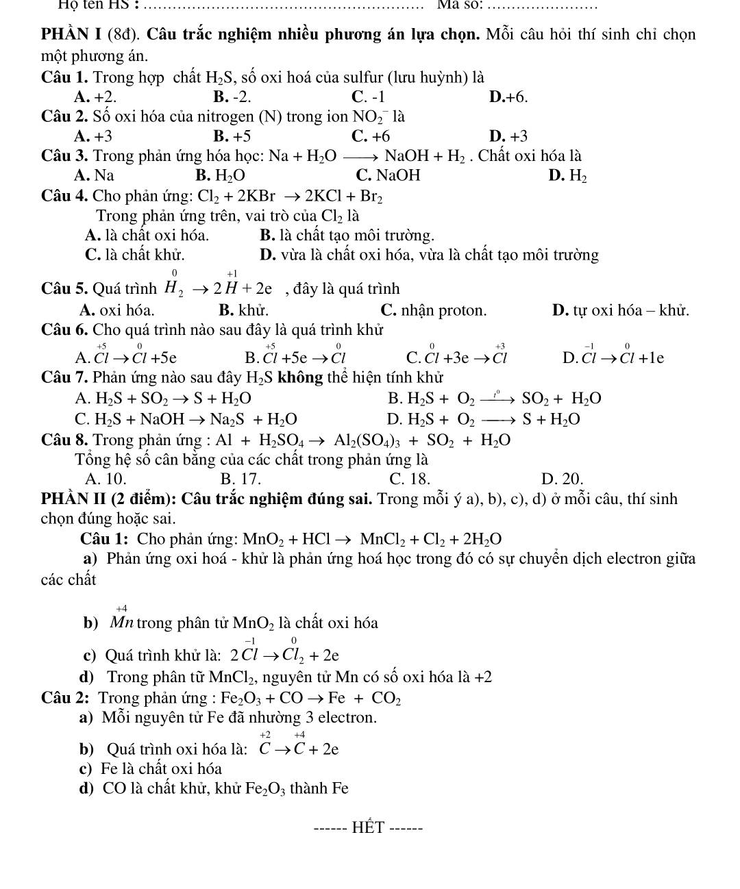 Họ tên HS  : _Ma so:_
PHÀN I (8đ). Câu trắc nghiệm nhiều phương án lựa chọn. Mỗi câu hỏi thí sinh chỉ chọn
một phương án.
Câu 1. Trong hợp chất H_2S,shat o oxi hoá của sulfur (lưu huỳnh) là
A. +2. B. -2. C. -1 D.+6.
Câu 2. Số oxi hóa của nitrogen (N) trong ion NO_2^(-la
A. +3 B. +5 C. +6 D. +3
Câu 3. Trong phản ứng hóa học: Na+H_2)O NaOH+H_2. Chất oxi hóa là
JaOH D.
A. Na B. H_2O C. V H_2
Câu 4. Cho phản ứng: Cl_2+2KBrto 2KCl+Br_2
Trong phản ứng trên, vai trò của Cl_2 1 à
A. là chất oxi hóa. B. là chất tạo môi trường.
C. là chất khử. D. vừa là chất oxi hóa, vừa là chất tạo môi trường
. 1
Câu 5. Quá trình H_2to 2H+2e , đây là quá trình
A. oxi hóa. B. khử. C. nhận proton. D. tự oxi hóa - khử.
Câu 6. Cho quá trình nào sau đây là quá trình khử
+50
A. Clto Cl+5e B. beginarrayr +5 Cl+5eto Clendarray C. beginarrayr 0+3eendarray beginarrayr +3 to Clendarray D. beginarrayr -1 Clto Cl+1eendarray
Câu 7. Phản ứng nào sau đây H_2S không thể hiện tính khử
A. H_2S+SO_2to S+H_2O B. H_2S+O_2to SO_2+H_2O
C. H_2S+NaOHto Na_2S+H_2O D. H_2S+O_2to S+H_2O
Câu 8. Trong phản ứng : Al+H_2SO_4to Al_2(SO_4)_3+SO_2+H_2O
Tổng hệ số cân bằng của các chất trong phản ứng là
A. 10. B. 17. C. 18. D. 20.
PHÀN II (2 điểm): Câu trắc nghiệm đúng sai. Trong mỗi ý a), b), c), d) ở mỗi câu, thí sinh
chọn đúng hoặc sai.
Câu 1: Cho phản ứng: MnO_2+HClto MnCl_2+Cl_2+2H_2O
a) Phản ứng oxi hoá - khử là phản ứng hoá học trong đó có sự chuyển dịch electron giữa
các chất
b) Mn trong phân tử MnO_2 là chất oxi hóa
c) Quá trình khử là: 2^(-1)to Cl_2^(0+2e
d) Trong phân tữ MnCl_2) , nguyên tử Mn có số oxi hóa 1a+2
Câu 2: Trong phản ứng : Fe_2O_3+COto Fe+CO_2
a) Mỗi nguyên tử Fe đã nhường 3 electron.
b) Quá trình oxi hóa là: ^+2Cto^(+4)+2e
c) Fe là chất oxi hóa
d) CO là chất khử, khử Fe_2O_3 thành Fe
_HÉT_