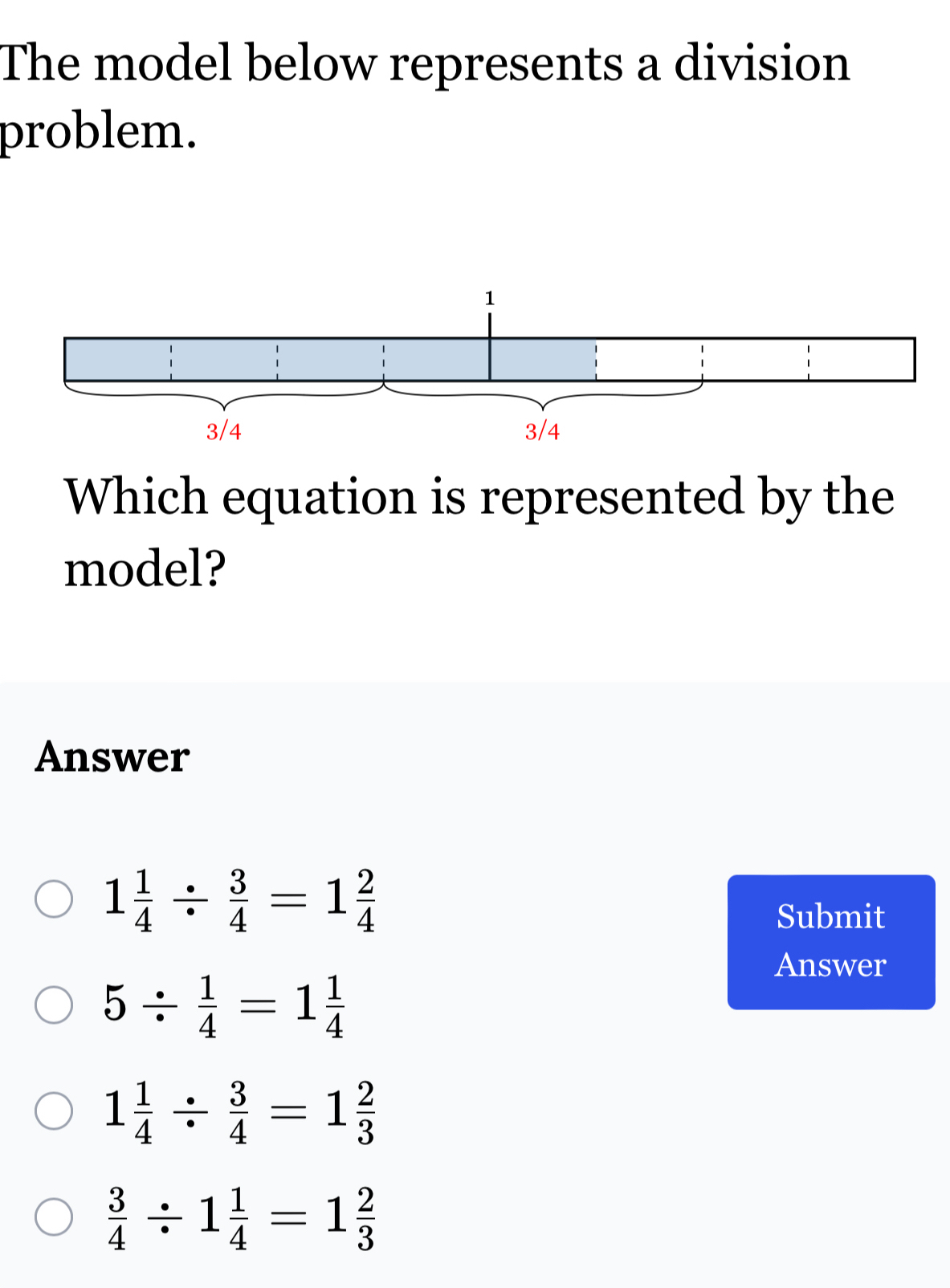 The model below represents a division
problem.
Which equation is represented by the
model?
Answer
1 1/4 /  3/4 =1 2/4 
Submit
Answer
5/  1/4 =1 1/4 
1 1/4 /  3/4 =1 2/3 
 3/4 / 1 1/4 =1 2/3 