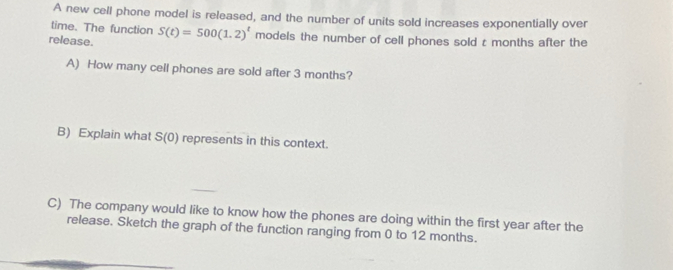 A new cell phone model is released, and the number of units sold increases exponentially over 
time. The function S(t)=500(1.2)^t models the number of cell phones sold t months after the 
release. 
A) How many cell phones are sold after 3 months? 
B) Explain what S(0) represents in this context. 
C) The company would like to know how the phones are doing within the first year after the 
release. Sketch the graph of the function ranging from 0 to 12 months.