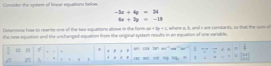 Consider the system of linear equations below.
-3x+4y=24
6x+2y=-18
Determine how to rewrite one of the two equations above in the form ax+by=c where a, b, and c are constants, so that the sum of 
the new equation and the unchanged equation from the original system results in an equation of one variable.
 □ /□   |0| 0° + : a beta [ 5 sin cos tan sn^(-1)cm^(-1)tan^(-1) overline □  / n sumlimits _i^(3
sqrt(□) sqrt [□ ]□ ) □ _□  x < > S 2 A μ ρ CSC sec cat log log _2 1 A U beginbmatrix □ □  □ □ endbmatrix