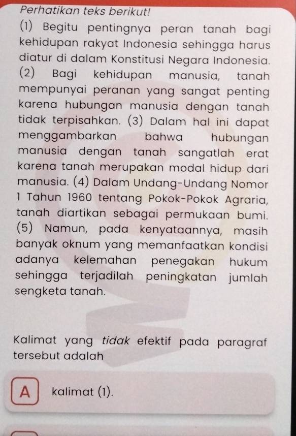 Perhatikan teks berikut!
(1) Begitu pentingnya peran tanah bagi
kehidupan rakyat Indonesia sehingga harus
diatur di dalam Konstitusi Negara Indonesia.
(2) Bagi kehidupan manusia, tanah
mempunyai peranan yang sangat penting .
karena hubungan manusia dengan tanah .
tidak terpisahkan. (3) Dalam hal ini dapat
menggambarkan bahwa hubungan
manusia dengan tanah sangatlah erat .
karena tanah merupakan modal hidup dari 
manusia. (4) Dalam Undang-Undang Nomor
1 Tahun 1960 tentang Pokok-Pokok Agraria,
tanah diartikan sebagai permukaan bumi.
(5) Namun, pada kenyataannya, masih
banyak oknum yang memanfaatkan kondisi 
adanya kelemahan penegakan hukum 
sehingga terjadilah peningkatan jumlah
sengketa tanah.
Kalimat yang tidak efektif pada paragraf
tersebut adalah
A kalimat (1).