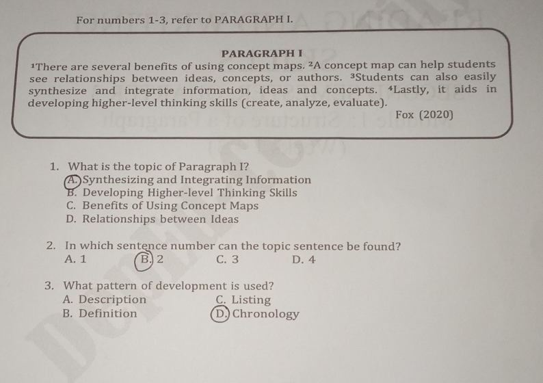 For numbers 1-3, refer to PARAGRAPH I.
PARAGRAPH I
1There are several benefits of using concept maps. ²A concept map can help students
see relationships between ideas, concepts, or authors. ³Students can also easily
synthesize and integrate information, ideas and concepts. 4Lastly, it aids in
developing higher-level thinking skills (create, analyze, evaluate).
Fox (2020)
1. What is the topic of Paragraph I?
A.)Synthesizing and Integrating Information
B. Developing Higher-level Thinking Skills
C. Benefits of Using Concept Maps
D. Relationships between Ideas
2. In which sentence number can the topic sentence be found?
A. 1 B. 2 C. 3 D. 4
3. What pattern of development is used?
A. Description C. Listing
B. Definition D) Chronology