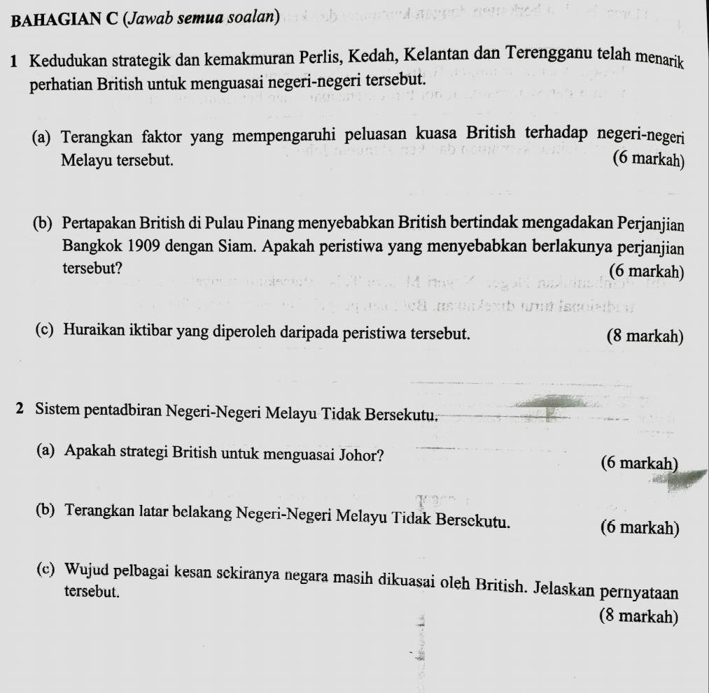 BAHAGIAN C (Jawab semua soalan) 
1 Kedudukan strategik dan kemakmuran Perlis, Kedah, Kelantan dan Terengganu telah menarik 
perhatian British untuk menguasai negeri-negeri tersebut. 
(a) Terangkan faktor yang mempengaruhi peluasan kuasa British terhadap negeri-negeri 
Melayu tersebut. (6 markah) 
(b) Pertapakan British di Pulau Pinang menyebabkan British bertindak mengadakan Perjanjian 
Bangkok 1909 dengan Siam. Apakah peristiwa yang menyebabkan berlakunya perjanjian 
tersebut? 
(6 markah) 
(c) Huraikan iktibar yang diperoleh daripada peristiwa tersebut. (8 markah) 
2 Sistem pentadbiran Negeri-Negeri Melayu Tidak Bersekutu. 
(a) Apakah strategi British untuk menguasai Johor? (6 markah) 
(b) Terangkan latar belakang Negeri-Negeri Melayu Tidak Bersckutu. 
(6 markah) 
(c) Wujud pelbagai kesan sckiranya negara masih dikuasai oleh British. Jelaskan pernyataan 
tersebut. 
(8 markah)