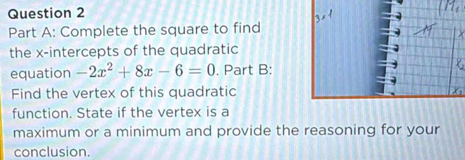 Complete the square to find 
the x-intercepts of the quadratic 
equation -2x^2+8x-6=0. Part B: 
Find the vertex of this quadratic 
function. State if the vertex is a 
maximum or a minimum and provide the reasoning for your 
conclusion.