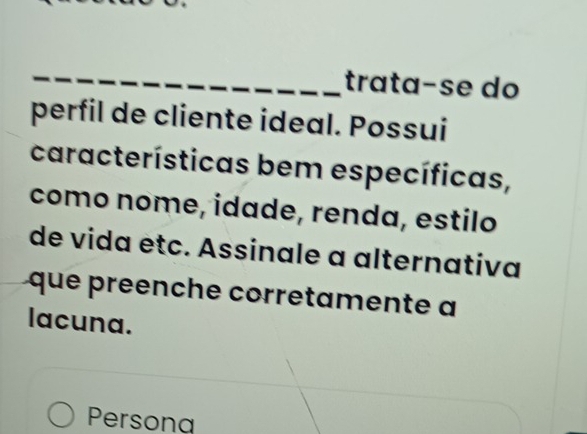 trata-se do 
perfil de cliente ideal. Possui 
características bem específicas, 
como nome, idade, renda, estilo 
de vida étc. Assinale a alternativa 
que preenche corretamente a 
lacuna. 
Persona