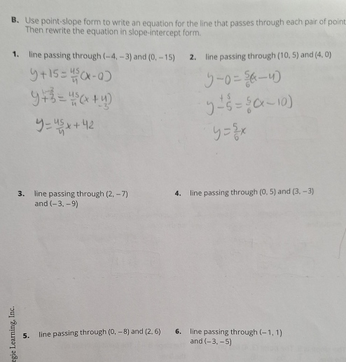 Use point-slope form to write an equation for the line that passes through each pair of point 
Then rewrite the equation in slope-intercept form. 
1. line passing through (-4,-3) and (0,-15) 2. line passing through (10,5) and (4,0)
3. line passing through (2,-7) 4. line passing through (0,5) and (3,-3)
and (-3,-9)
5. line passing through (0,-8) and (2,6) 6. line passing through (-1,1)
and (-3,-5)