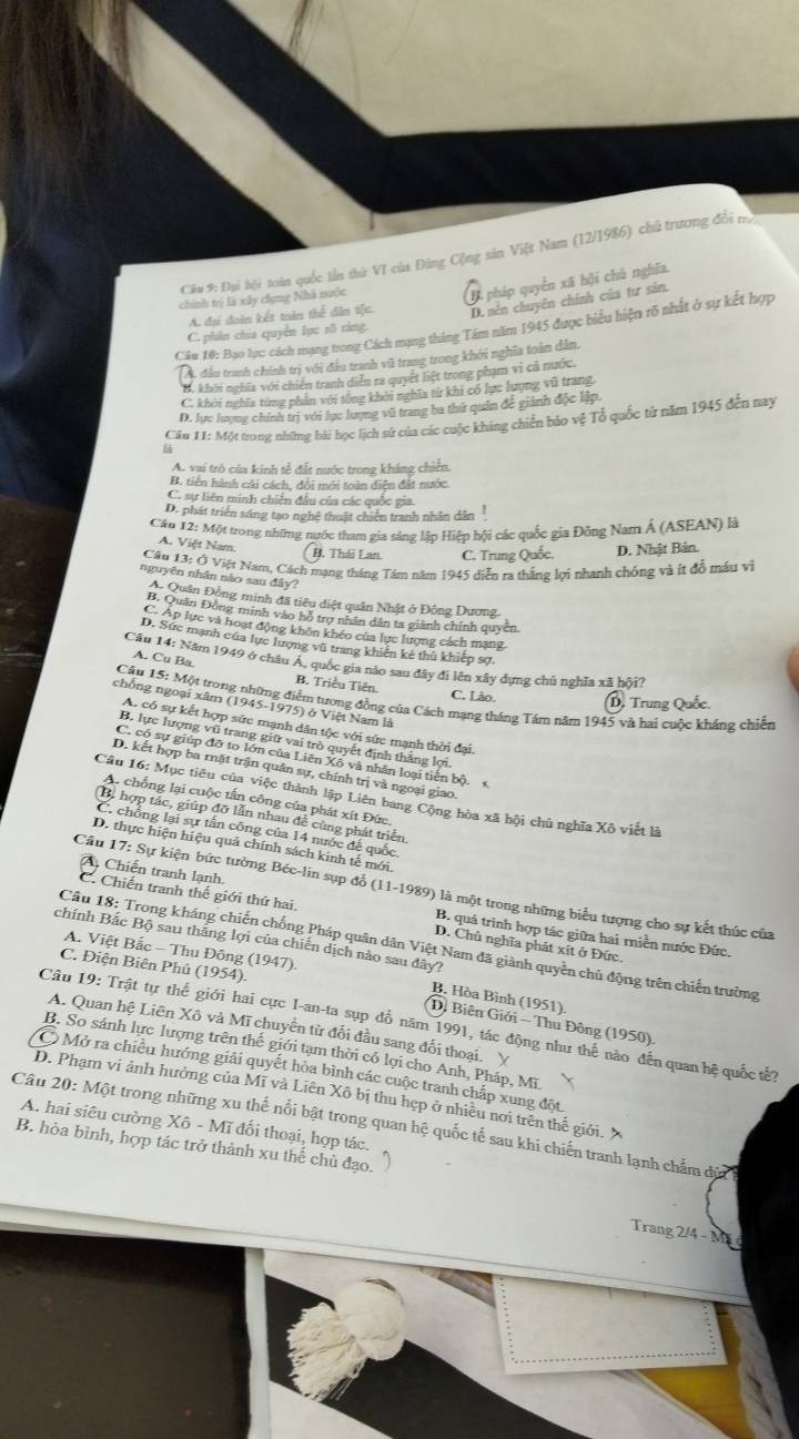 Đại hội toán quốc lần thứ VI của Đảng Cộng sản Việt Nam (12/1986) chủ trương đổi 
chính trị là xây chụng Nhà nuớc
B pháp quyền xã hội chù nghĩa.
A. đại đoàn kết toàn thể dân tộc. D. nên chuyên chính của tư sản.
Câu 10: Bạo lực cách mạng trong Cách mạng tháng Tám năm 1945 được biểu hiện rõ nhất ở sự kết hợp
C. phân chia quyền lực rõ ràng.
A đầu tranh chính trị với đầu tranh vũ trang trong khởi nghĩa toàn dẫn,
B. khởi nghĩa với chiến tranh diễn ra quyết hiệt trong phạm vì cả nước.
C. khởi nghĩa từng phần với tổng khởi nghĩa từ khi có lực lượng vũ trang
D. lực lượng chính trị với lục lượng vũ trang ba thứ quân để giành độc lập.
Cầu 11: Một trong những bài học lịch sử của các cuộc kháng chiến bảo vệ Tổ quốc từ năm 1945 đến nay
A. vai trò của kinh tễ đất nước trong kháng chiến.
B. tiến hành cái cách, đổi mới toàn diện đất nước.
C. sự liên minh chiến đầu của các quốc gia
D. phát triển sáng tạo nghệ thuật chiến tranh nhân dân
Cầu 12: Một trong những nước tham gia sáng lập Hiệp hội các quốc gia Đông Nam Á (ASEAN) là
A. Việt Nam. B. Thái Lan. C. Trung Quốc. D. Nhật Bản.
Câu 13: Ở Việt Nam, Cách mạng tháng Tám năm 1945 diễn ra thắng lợi nhanh chóng và ít đồ máu vì
nguyên nhân nào sau đây?
Aộ Quân Động minh đã tiêu diệt quân Nhật ở Đông Dương.
B. Quân Đông minh vào hỗ trợ nhân dân ta giành chính quyền
C. Ap lực và hoạt động khôn khéo của lực lượng cách mạng.
D. Sức mạnh của lực lượng vũ trang khiến kê thủ khiếp sợ.
Cầu 14: Năm 1949 ở châu Á, quốc gia nào sau đây đi lên xây dựng chù nghĩa xã hội?
A. Cu Ba. B. Triều Tiên.
Câu 15: Một trong những điểm tượng đồng của Cách mạng tháng Tám năm 1945 và hai cuộc kháng chiến
C. Lào. D. Trung Quốc.
nchống ngoại xâm (1945-1975) ở Việt Nam là
A. có sự kết hợp sức mạnh dân tộc với sức mạnh thời đại.
B. lực lượng vũ trang giữ vai trò quyết định thắng lợi.
C. có sự giúp đỡ to lớn của Liên Xô và nhân loại tiên bộ.
D. kết hợp ba mặt trận quân sự, chính trị và ngoại giao.
Câu 16: Mục tiêu của việc thành lập Liên bang Cộng hòa xã hội chủ nghĩa Xô viết là
A. chống lại cuộc tấn công của phát xít Đức,
(B. hợp tác, giúp đỡ lần nhau đề cùng phát triển.
C. chồng lại sự tấn công của 14 nước để quốc
D. thực hiện hiệu quả chính sách kinh tế mới.
Câu 17: Sự kiện bức tường Béc-lin sụp đổ (11-1989) là một trong những biểu tượng cho sự kết thúc của
A Chiến tranh lạnh. B. quá trình hợp tác giữa hai riền nước Đức.
C. Chiến tranh thế giới thứ hai. D. Chủ nghĩa phát xít ở Đức.
chính Bắc Bộ sau thắng lợi của chiến dịch nào sau đây?
Câu 18: Trong kháng chiến chống Pháp quân dân Việt Nam đã giành quyền chủ động trên chiến trường
A. Việt Bắc - Thu Đông (1947).
C. Điện Biên Phủ (1954).
B. Hòa Bình (1951).
(D. Biện Giới - Thu Đông (1950)
Câu 19: Trật tự thế giới hai cực I-an-ta sụp đổ năm 1991, tác động như thế nào đến quan hệ quốc tế?
A. Quan hệ Liên Xô và Mĩ chuyển từ đối đầu sang đối thoại. Y
B. So sánh lực lượng trên thế giới tạm thời có lợi cho Anh, Pháp, Mĩ.
Ô Mở ra chiều hướng giải quyết hòa bình các cuộc tranh chấp xung đột
D. Phạm vi ảnh hưởng của Mĩ và Liên Xô bị thu hẹp ở nhiều nơi trên thế giới. X
Câu 20: Một trong những xu thế nổi bật trong quan hệ quốc tế sau khi chiến tranh lạnh chẩm dùa A. hai siêu cường Xô - Mĩ đối thoại, hợp tác.
B. hòa bình, hợp tác trở thành xu thế chủ đạo.
Trang 2