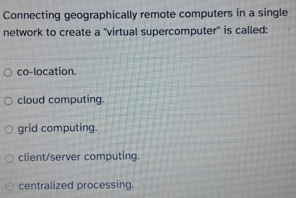 Connecting geographically remote computers in a single
network to create a "virtual supercomputer" is called:
co-location.
cloud computing.
grid computing.
client/server computing.
centralized processing.