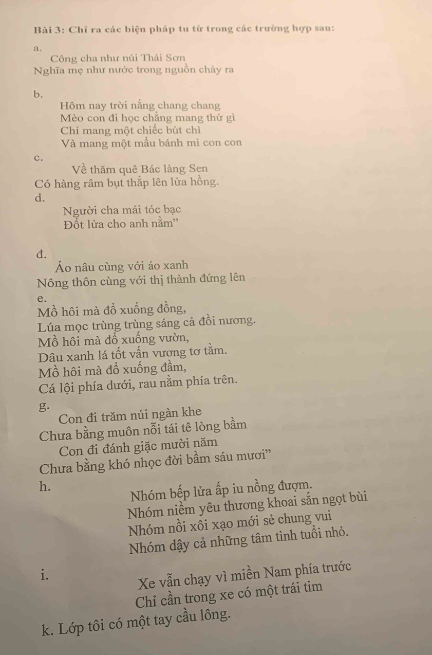 Chỉ ra các biện pháp tu từ trong các trường hợp sau: 
a. 
Công cha như núi Thái Sơn 
Nghĩa mẹ như nước trong nguồn chảy ra 
b. 
Hôm nay trời nắng chang chang 
Mèo con đi học chẳng mang thứ gì 
Chỉ mang một chiếc bút chì 
Và mang một mẫu bánh mì con con 
c. 
Về thăm quê Bác làng Sen 
Có hàng râm bụt thắp lên lửa hồng. 
d. 
Người cha mái tóc bạc 
Đốt lửa cho anh nằm'' 
d. 
Áo nâu cùng với áo xanh 
Nông thôn cùng với thị thành đứng lên 
e. 
Mồ hôi mà đồ xuống đồng, 
Lúa mọc trùng trùng sáng cả đồi nương. 
Mồ hôi mà đồ xuống vườn, 
Dâu xanh lá tốt vấn vượng tơ tằm. 
Mồ hôi mà đổ xuống đầm, 
Cá lội phía dưới, rau nằm phía trên. 
g. 
Con đi trăm núi ngàn khe 
Chưa bằng muôn nỗi tái tê lòng bầm 
Con đi đánh giặc mười năm 
Chưa bằng khó nhọc đời bầm sáu mươi'' 
h. 
Nhóm bếp lửa ấp iu nồng đượm. 
Nhóm niềm yêu thương khoai sắn ngọt bùi 
Nhóm nồi xôi xạo mới sẻ chung vui 
Nhóm dậy cả những tâm tình tuổi nhỏ. 
i. 
Xe vẫn chạy vì miền Nam phía trước 
Chỉ cần trong xe có một trái tim 
k. Lớp tôi có một tay cầu lông.