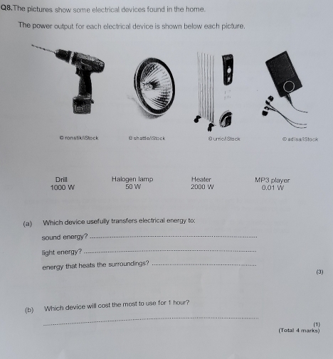 Q8.The pictures show some electrical devices found in the home.
The power output for each electrical device is shown below each picture.
@ ranstikliStock O s hatt e1 Sto c k @urrica Stack ⑤adisaiSlock
Drill Halogen lamp Heater MP3 player
1000 W 50 W 2000 W 0.01 W
(a) Which device usefully transfers electrical energy to;
sound energy?_
light energy?
_
energy that heats the surroundings?_
(3)
_
(b) Which device will cost the most to use for 1 hour?
(Totall 4 marks) (1)