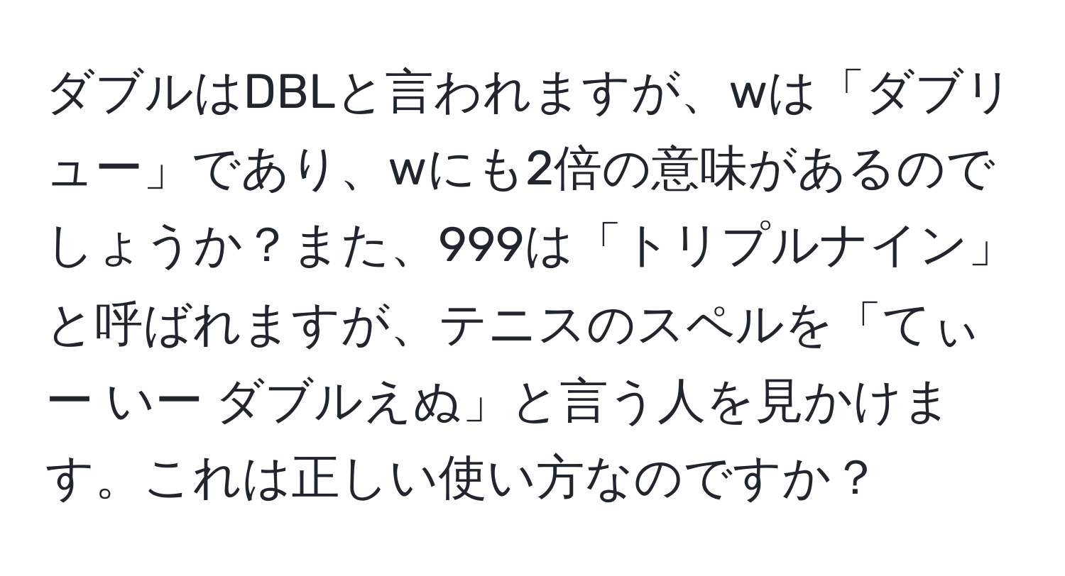 ダブルはDBLと言われますが、wは「ダブリュー」であり、wにも2倍の意味があるのでしょうか？また、999は「トリプルナイン」と呼ばれますが、テニスのスペルを「てぃー いー ダブルえぬ」と言う人を見かけます。これは正しい使い方なのですか？