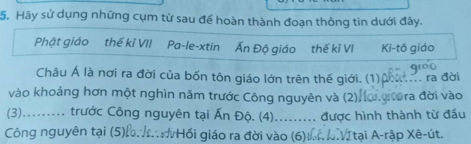 Hãy sử dụng những cụm từ sau để hoàn thành đoạn thông tin dưới đây. 
Phật giáo thế kỉ VII Pa-le-xtin Ấn Độ giáo thế kỉ VI Ki-tô giáo 
Châu Á là nơi ra đời của bốn tôn giáo lớn trên thế giới. (1) _ .. ra đời 
vào khoảng hơn một nghìn năm trước Công nguyên và (2). Dora đời vào 
(3)......... trước Công nguyên tại Ấn Độ. (4)......... được hình thành từ đầu 
Công nguyên tại (5), _ Hồi giáo ra đời vào (6) Ttại A-rập Xê-út.