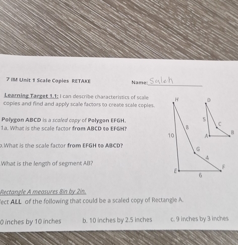 IM Unit 1 Scale Copies RETAKE Name:
_
Learning Target 1.1; I can describe characteristics of scale 
copies and find and apply scale factors to create scale copies.
Polygon ABCD is a scaled copy of Polygon EFGH.
1a. What is the scale factor from ABCD to EFGH?
.What is the scale factor from EFGH to ABCD?
What is the length of segment AB?
Rectangle A measures 8in by 2in.
ect ALL of the following that could be a scaled copy of Rectangle A.
0 inches by 10 inches b. 10 inches by 2.5 inches c. 9 inches by 3 inches