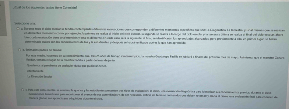 ¿Cuál de los siguientes textos tiene Cohesión?
Seleccione una:
a. Durante todo el ciclo escolar se tendrá contempladas diferentes evaluaciones que corresponden a diferentes momentos específicos que son: La Diagnóstica. La Bimestral y Final mismas que se realizan
en diferentes momentos como, por ejemplo, la primera se realiza al inicio del ciclo escolar, la segunda se realiza a lo largo del ciclo escolar y la tercera y última se realiza al final del ciclo escolar, ahora
bien, cada evaluación tiene una intención y esta es diferente. En cada caso será la siguiente: al final, se identificarán los aprendizajes alcanzados, pero previamente a ello, en primer lugar, se habrá
determinado cuáles son los conocimientos de los y la estudiantes, y después se habrá verificado qué es lo que han aprendido.
b. Estimados padres de familia:
Por este medio, hacemos de su conocimiento que, tras 25 años de trabajo ininterrumpido, la maestra Guadalupe Padilla se jubilará a finales del próximo mes de mayo. Asimismo, que el maestro Genaro
Roldán, tomará el lugar de la maestra Padilla a partir del mes de junio.
Quedamos al pendiente de cualquier duda que pudieran tener.
Atentamente
La Dirección Escolar
c. Para este ciclo escolar, se contempla que los y las estudiantes presenten tres tipos de evaluación: al inicio, una evaluación diagnóstica para identificar sus conocimientos previos: durante el ciclo,
evaluaciones bimestrales para monitorear el avance de sus aprendizajes y, de ser necesario, definir los temas o contenidos que deben retomar; y, hacia el cierre, una evaluación final para conocer, de
manera global, sus aprendizajes adquiridos durante el ciclo.