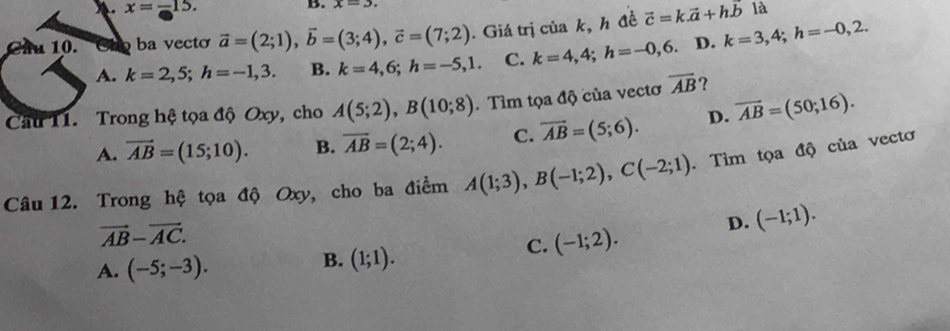 x=-15. B. x=3. 
là
Cầu 10. ba vecto vector a=(2;1), vector b=(3;4), vector c=(7;2). Giá trị của k, h đề vector c=k.vector a+h.vector b k=3,4; h=-0,2.
A. k=2,5; h=-1,3. B. k=4,6; h=-5,1. C. k=4,4; h=-0,6. D.
Cầu 11. Trong hệ tọa độ Oxy, cho A(5;2), B(10;8). Tìm tọa độ của vectơ overline AB ?
A. vector AB=(15;10). B. overline AB=(2;4). C. overline AB=(5;6). D. overline AB=(50;16). 
Câu 12. Trong hệ tọa độ Oxy, cho ba điểm A(1;3), B(-1;2), C(-2;1). Tìm tọa độ của vectơ
vector AB-vector AC.
C. (-1;2). D. (-1;1).
A. (-5;-3).
B. (1;1).