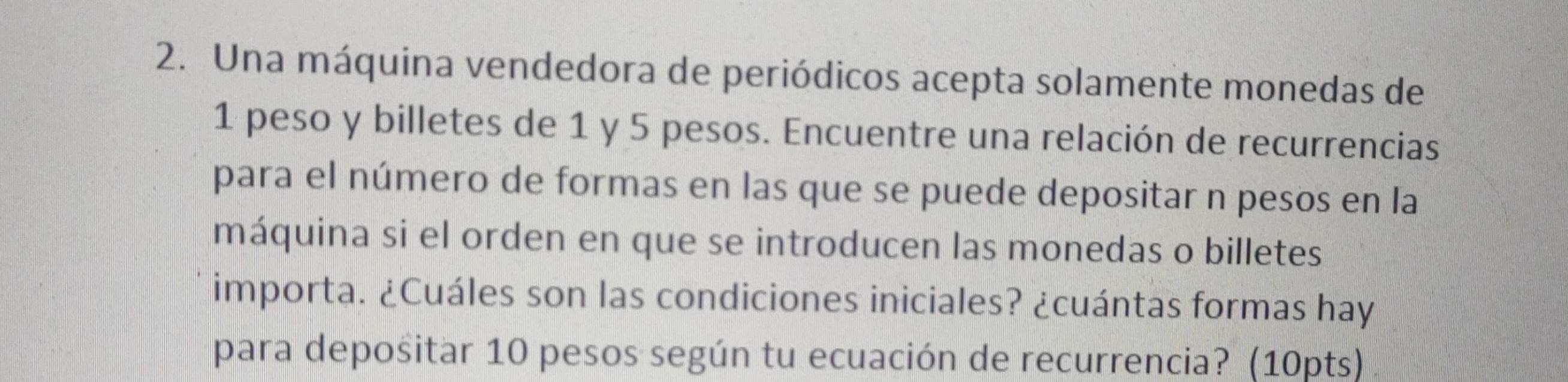 Una máquina vendedora de periódicos acepta solamente monedas de
1 peso y billetes de 1 y 5 pesos. Encuentre una relación de recurrencias 
para el número de formas en las que se puede depositar n pesos en la 
máquina si el orden en que se introducen las monedas o billetes 
importa. ¿Cuáles son las condiciones iniciales? ¿cuántas formas hay 
para depositar 10 pesos según tu ecuación de recurrencia? (10pts)