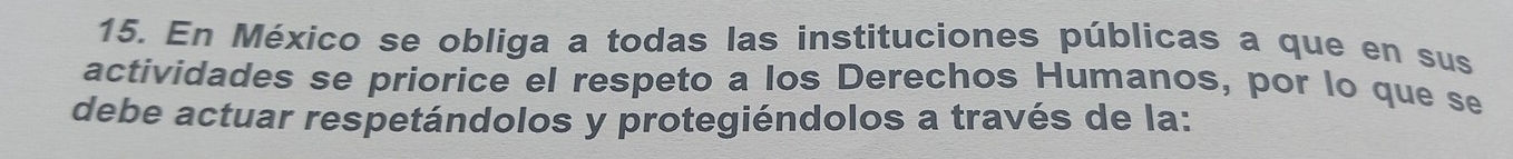 En México se obliga a todas las instituciones públicas a que en sus 
actividades se priorice el respeto a los Derechos Humanos, por lo que se 
debe actuar respetándolos y protegiéndolos a través de la: