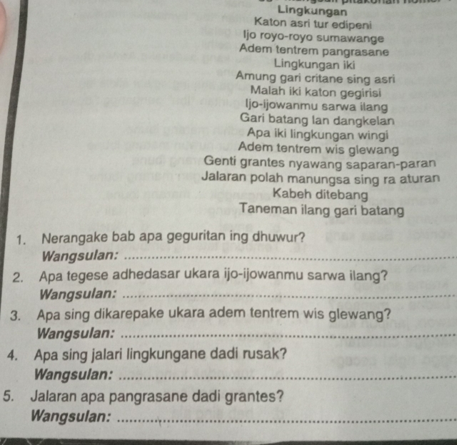 Lingkungan 
Katon asri tur edipeni 
Ijo royo-royo sumawange 
Adem tentrem pangrasane 
Lingkungan iki 
Amung gari critane sing asri 
Malah iki katon gegirisi 
ljo-ijowanmu sarwa ilang 
Gari batang lan dangkelan 
Apa iki lingkungan wingi 
Adem tentrem wis glewang 
Genti grantes nyawang saparan-paran 
Jalaran polah manungsa sing ra aturan 
Kabeh ditebang 
Taneman ilang gari batang 
1. Nerangake bab apa geguritan ing dhuwur? 
Wangsulan:_ 
2. Apa tegese adhedasar ukara ijo-ijowanmu sarwa ilang? 
Wangsulan:_ 
3. Apa sing dikarepake ukara adem tentrem wis glewang? 
Wangsulan:_ 
4. Apa sing jalari lingkungane dadi rusak? 
Wangsulan:_ 
5. Jalaran apa pangrasane dadi grantes? 
Wangsulan:_