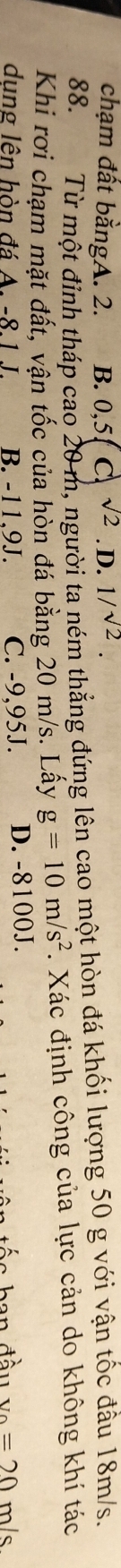 chạm đất bằngA. 2. B. 0, 5, C sqrt(2). D. 1/sqrt(2). 
88. Từ một đỉnh tháp cao 20 m, người ta ném thẳng đứng lên cao một hòn đá khối lượng 50 g với vận tốc đầu 18m/s.
Khi rơi chạm mặt đất, vận tốc của hòn đá bằng 20 m/s. Lấy g=10m/s^2. Xác định công của lực cản do không khí tác
dung lên hòn đá A. -8.1 J. B. -11,9J. C. -9,95J. D. -8100J. m/s
' ô n u=20=20