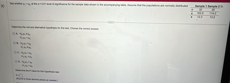 Test whether mu _1 at the alpha =0.01 level of significance for the sample data shown in the accompanying table. Assume that the populations are normally distribute
Determine the null and alternative hypothesis for this test. Choose the correct answer
A. H_0to mu _1!= mu _2
H_1.mu _1
B. H_0:mu _1=mu _2
H_1· mu _1!= mu _2
C. H_0:mu _1=mu _2
H_1:mu _1
D. H_0mu _1
H_1.mu _1=mu _2
Determine the P -value for this hypothesis test.
P=□
(Round to three decimal places as needed.)