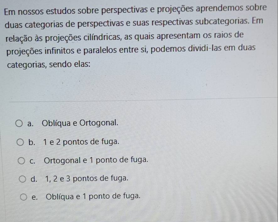 Em nossos estudos sobre perspectivas e projeções aprendemos sobre
duas categorias de perspectivas e suas respectivas subcategorias. Em
reilação às projeções cilíndricas, as quais apresentam os raios de
projeções infinitos e paralelos entre si, podemos dividi-las em duas
categorias, sendo elas:
a. Oblíqua e Ortogonal.
b. 1 e 2 pontos de fuga.
c. Ortogonal e 1 ponto de fuga.
d. 1, 2 e 3 pontos de fuga.
e. Oblíqua e 1 ponto de fuga.