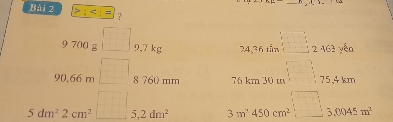 lạ 
Bài 2 > ;
24,36 tấn =□ 
9 700 g □ 9,7 kg 2 463 yến
90,66 m □ 8 760 mm 76 km 30 m =□ 75,4 km
□
5dm^22cm^2 □ 5,2dm^2 3m^2450cm^2 3,0045m^2