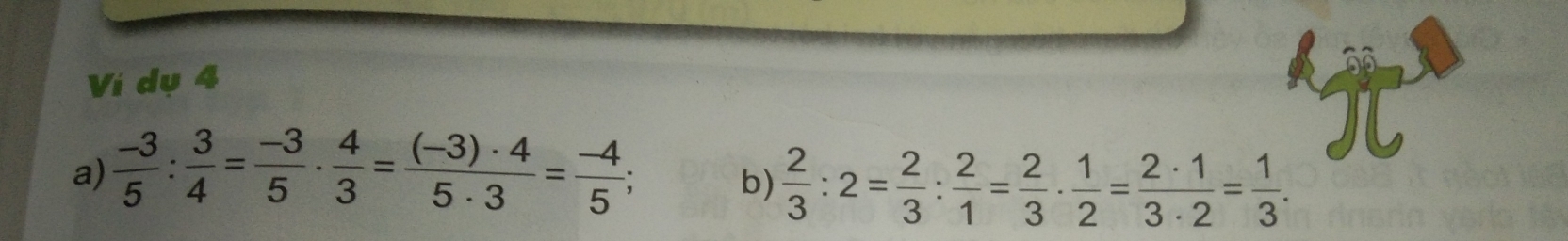 Ví dụ 4 
a)  (-3)/5 : 3/4 = (-3)/5 ·  4/3 = ((-3)· 4)/5· 3 = (-4)/5 ; 
b)  2/3 :2= 2/3 : 2/1 = 2/3 ·  1/2 = 2· 1/3· 2 = 1/3 .