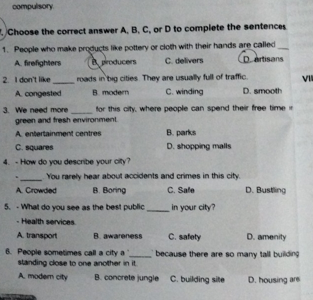 compulsory
. Choose the correct answer A, B, C, or D to complete the sentences
1. People who make products like pottery or cloth with their hands are called_
A. firefighters B producers C. delivers D artisans
2. I don't like _roads in big cities. They are usually full of traffic. VII
A. congested B. modern C. winding D. smooth
3. We need more _for this city, where people can spend their free time i
green and fresh environment.
A. entertainment centres B. parks
C. squares D. shopping malls
4. - How do you describe your city?
._ You rarely hear about accidents and crimes in this city.
A. Crowded B. Boring C. Safe D. Bustling
5. - What do you see as the best public _in your city?
- Health services.
A. transport B. awareness C. safety D. amenity
6. People sometimes call a city a '_ because there are so many tall building 
standing close to one another in it.
A. modern city B. concrete jungle C. building site D. housing are