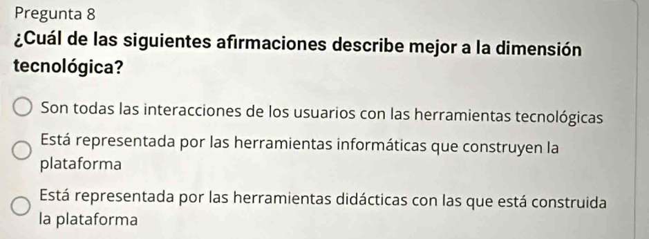 Pregunta 8
¿Cuál de las siguientes afirmaciones describe mejor a la dimensión
tecnológica?
Son todas las interacciones de los usuarios con las herramientas tecnológicas
Está representada por las herramientas informáticas que construyen la
plataforma
Está representada por las herramientas didácticas con las que está construida
la plataforma