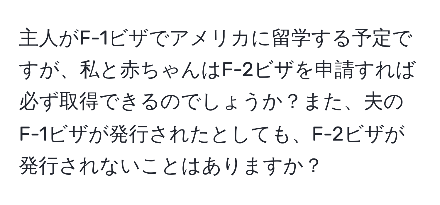 主人がF-1ビザでアメリカに留学する予定ですが、私と赤ちゃんはF-2ビザを申請すれば必ず取得できるのでしょうか？また、夫のF-1ビザが発行されたとしても、F-2ビザが発行されないことはありますか？