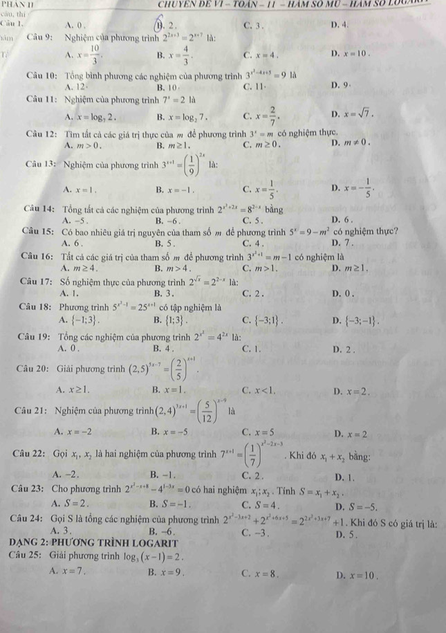 ChUYêN ĐE VI - TOáN - 11 - HÂm Số MU - Hàm Số LOUà
cāu,thí
Câu 1. A. 0 , (. 2 . C. 3 . D. 4.
tàm  Câu 9: Nghiệm của phương trình 2^(2x+3)=2^(x+7) là:
Tể A. x= 10/3 . B. x= 4/3 . C. x=4. D. x=10.
Câu 10: Tổng bình phương các nghiệm của phương trình 3^(x^2)-4x+5=91a
A. 12 B. 10 C. 11 D. 9
Câu 11: Nghiệm của phương trình 7^x=2la
A. x=log _72. B. x=log _27. C. x= 2/7 . D. x=sqrt(7).
Câu 12: Tìm tất cả các giá trị thực của m để phương trình 3^x=m có nghiệm thực.
A. m>0. B. m≥ 1. C. m≥ 0. D. m!= 0.
Câu 13: Nghiệm của phương trình 3^(x+1)=( 1/9 )^2x là:
A. x=1. B. x=-1. C. x= 1/5 . D. x=- 1/5 .
Câu 14: Tổng tất cả các nghiệm của phương trình 2^(x^2)+2x=8^(2-x) bằng
A. -5 . B. −6 . C. 5 . D. 6 .
Câu 15: Có bao nhiêu giá trị nguyên của tham số m để phương trình 5^x=9-m^2 có nghiệm thực?
A. 6 . B. 5 . C. 4 . D. 7 .
Câu 16: Tất cả các giá trị của tham số m để phương trình 3^(x^2)+1=m-1 có nghiệm là
A. m≥ 4. B. m>4. C. m>1. D. m≥ 1.
Câu 17: Số nghiệm thực của phương trình 2^(sqrt(x))=2^(2-x) là:
A. 1. B. 3 . C. 2 . D. 0 .
Câu 18: Phương trình 5^(x^3)-1=25^(x+1) có tập nghiệm là
A.  -1;3 . B.  1;3 . C.  -3;1 . D.  -3;-1 .
Câu 19: Tổng các nghiệm của phương trình 2^(x^2)=4^(2x) là:
A. 0 . B. 4 . C. 1. D. 2 .
Câu 20: Giải phương trình (2,5)^5x-7=( 2/5 )^x+1.
A. x≥ 1. B. x=1. C. x<1. D. x=2.
Câu 21: Nghiệm của phương trình (2,4)^3x+1=( 5/12 )^x-9 là
A. x=-2 B. x=-5 C. x=5 D. x=2
Câu 22: Gọi x_1,x_2 là hai nghiệm của phương trình 7^(x+1)=( 1/7 )^x^2-2x-3. Khi đó x_1+x_2 bằng:
A. -2. B. -1. C. 2 . D. 1.
Câu 23: Cho phương trình 2^(x^2)-x+8-4^(1-3x)=0 có hai nghiệm x_1;x_2. Tính S=x_1+x_2.
A. S=2. B. S=-1. C. S=4. D. S=-5.
Câu 24: Gọi S là tổng các nghiệm của phương trình 2^(x^2)-3x+2+2^(x^2)+6x+5=2^(2x^2)+3x+7+1. Khi đó S có giá trị là:
A. 3 . B. -6 . C. --3 .
ẠNG 2: PHƯơNG TRÌNH LOGARIT D. 5 .
Câu 25: Giải phương trình log _3(x-1)=2.
A. x=7. B. x=9. C. x=8. D. x=10.