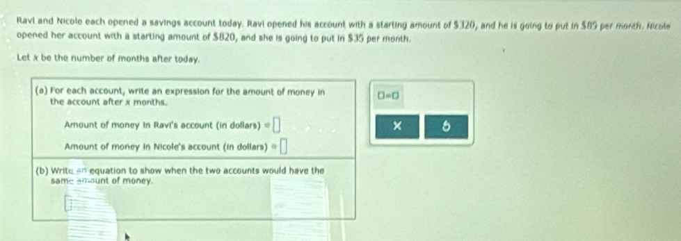 Ravi and Nicole each opened a savings account today. Ravi opened his account with a starting amount of $320, and he is going to put in $89 per month. Nicole 
opened her account with a starting amount of $820, and she is going to put in $35 per month. 
Let x be the number of months after today. 
(a) For each account, write an expression for the amount of money in □ =□
the account after x months. 
Amount of money in Ravi's account (in doflars) =□ × 6 
Amount of money in Nicole's account (in dollars) : 
(b) Write -- equation to show when the two accounts would have the 
same amount of money.