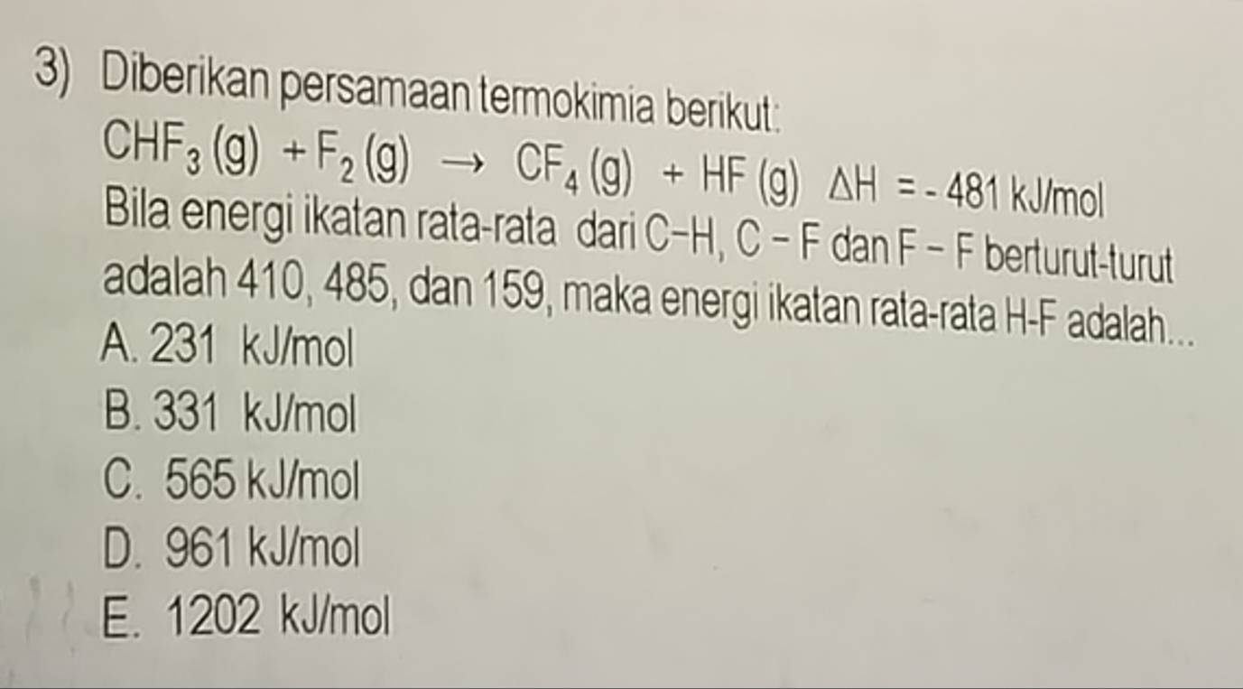 Diberikan persamaan termokimia berikut:
CHF_3(g)+F_2(g)to CF_4(g)+HF(g)△ H=-481 kJ/mol
Bila energi ikatan rata-rata dari C-H, C-F dar n F - F berturut-turut
adalah 410, 485, dan 159, maka energi ikatan rata-rata H- F adalah...
A. 231 kJ/mol
B. 331 kJ/mol
C. 565 kJ/mol
D. 961 kJ/mol
E. 1202 kJ/mol