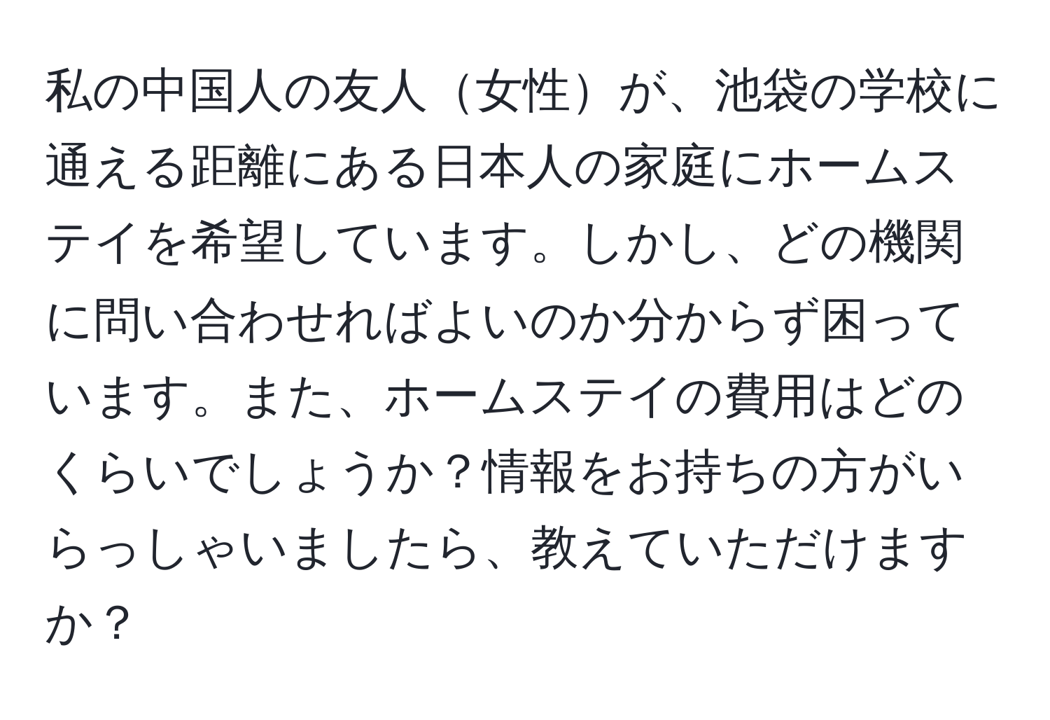 私の中国人の友人女性が、池袋の学校に通える距離にある日本人の家庭にホームステイを希望しています。しかし、どの機関に問い合わせればよいのか分からず困っています。また、ホームステイの費用はどのくらいでしょうか？情報をお持ちの方がいらっしゃいましたら、教えていただけますか？