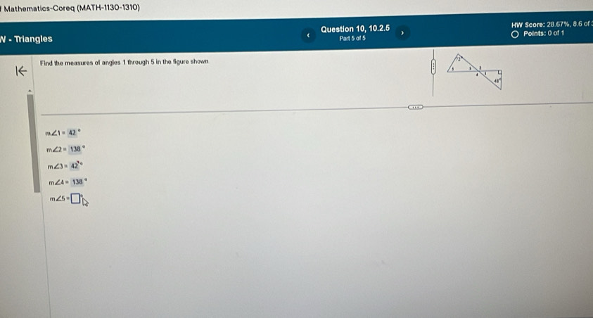 Mathematics-Coreq (MATH-1130-1310)
N - Triangles Question 10, 10.2.5 HW Score: 28.57%, 8.6 of Points: 0 of 1
《 Part 5 of 5
Find the measures of angles 1 through 5 in the figure shown
4
43°
m∠ 1=42°
m∠ 2=138°
m∠ 3=42°
m∠ 4=138°
m∠ 5=□°