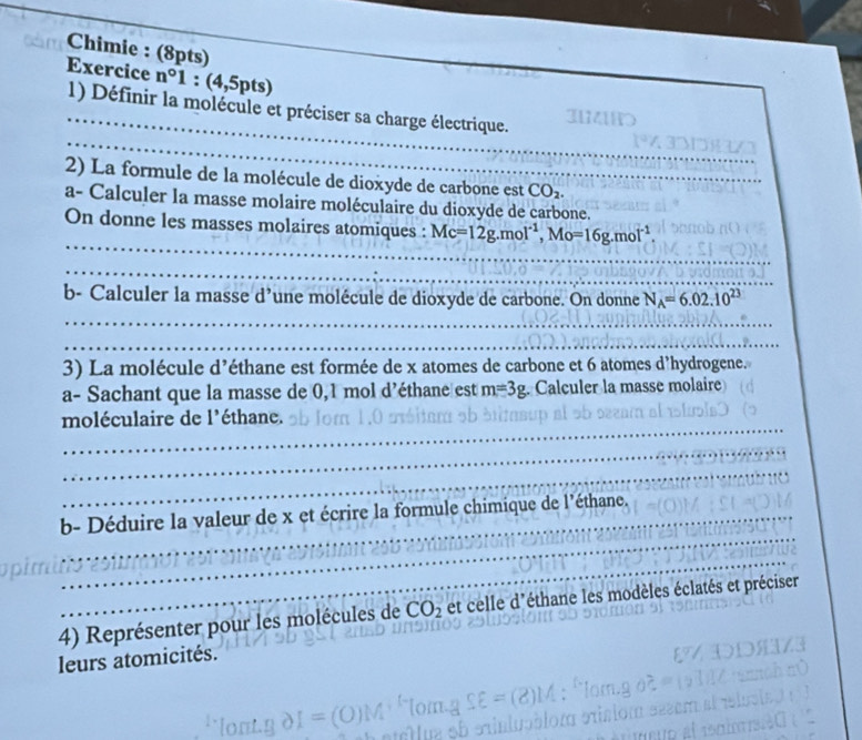 Chimie : (8pts) 
_ 
Exercice n°1 : (4,5pts)
_ 
_ 
1) Définir la molécule et préciser sa charge électrique. ad 
2) La formule de la molécule de dioxyde de carbone est CO_2. 
a- Calculer la masse molaire moléculaire du dioxyde de carbone. 
_ 
On donne les masses molaires atomiques : Mc=12g. mol^(-1), Mo=16g. mol^(-1)
_ 
b- Calculer la masse d’une molécule de dioxyde de carbone. On donne N_A=6.02.10^(23)
_ 
_ 
3) La molécule d’éthane est formée de x atomes de carbone et 6 atomes d’hydrogene. 
a- Sachant que la masse de 0,1 mol d’éthane est m=3g. Calculer la masse molaire 
_ 
moléculaire de l'éthane. 
_ 
_ 
_ 
b- Déduire la valeur de x et écrire la formule chimique de l'éthane. 
_ 
4) Représenter pour les molécules de CO_2 et celle d'éthane les modèles éclatés et préciser 
leurs atomicités.