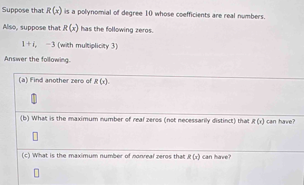 Suppose that R(x) is a polynomial of degree 10 whose coefficients are real numbers. 
Also, suppose that R(x) has the following zeros.
1+i, -3 (with multiplicity 3) 
Answer the following. 
(a) Find another zero of R(x). 
(b) What is the maximum number of real zeros (not necessarily distinct) that R(x) can have? 
(c) What is the maximum number of nonreal zeros that R(x) can have?