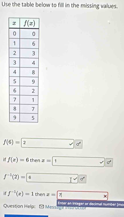 Use the table below to fill in the missing values.
f(6)=2 sigma^6
if f(x)=6 then x=1 1 0^4
f^(-1)(2)= 6 □ 0°
if f^(-1)(x)=1 then x= 7| ()^-(sqrt()()^-()^-
Enter an integer or decimal number [mo
Question Help:   Message instructor