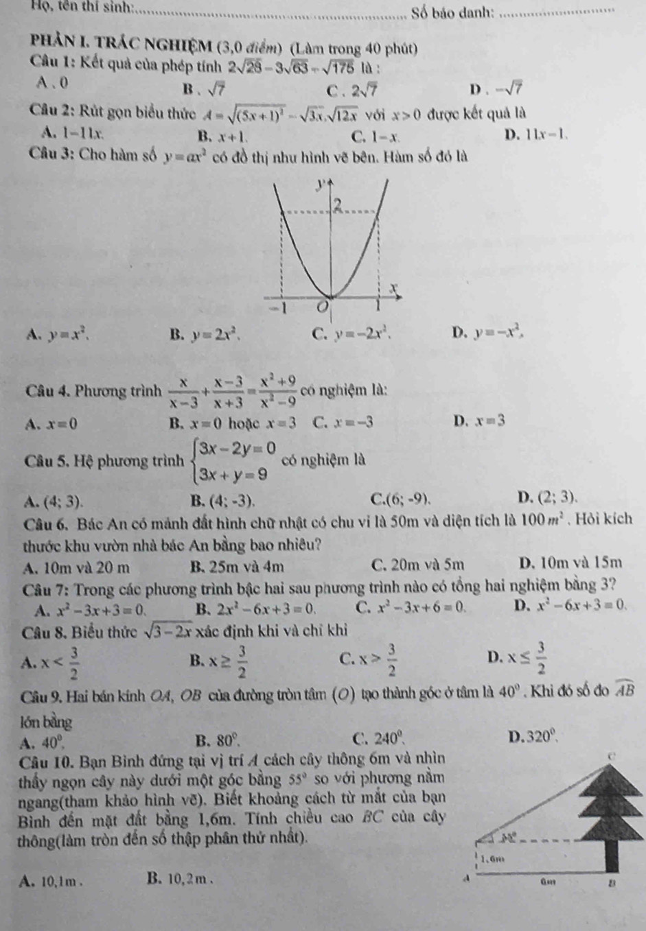 Họ, tên thí sinh:_
Số báo danh:
_
PHẢN I. TRÁC NGHIỆM (3,0 điểm) (Làm trong 40 phút)
* Câu 1: Kết quả của phép tính 2sqrt(28)-3sqrt(63)-sqrt(175) là :
A . 0 B . sqrt(7) C . 2sqrt(7) D . -sqrt(7)
*  Câu 2: Rút gọn biểu thức A=sqrt((5x+1)^2)-sqrt(3x),sqrt(12x) với x>0 được kết quả là
A. 1-11x 11x-1.
B. x+1. C. l-x. D.
Câu 3: Cho hàm số y=ax^2 có đồ thị như hình vẽ bên. Hàm số đó là
A. y=x^2. B. y=2x^2. C. y=-2x^2. D. y=-x^2,
Câu 4. Phương trình  x/x-3 + (x-3)/x+3 = (x^2+9)/x^2-9  có nghiệm là:
A. x=0 B. x=0 hoặc x=3 C. x=-3 D. x=3
Câu 5. Hệ phương trình beginarrayl 3x-2y=0 3x+y=9endarray. có nghiệm là
A. (4;3). B. (4;-3). C. (6;-9). D. (2;3).
Câu 6. Bác An có mảnh đất hình chữ nhật có chu vi là 50m và diện tích là 100m^2. Hỏi kích
thước khu vườn nhà bác An bằng bao nhiêu?
A. 10m và 20 m B. 25m và 4m C. 20m và 5m D. 10m và 15m
Câu 7: Trong các phương trình bậc hai sau phương trình nào có tổng hai nghiệm bằng 3?
A. x^2-3x+3=0. B. 2x^2-6x+3=0. C. x^2-3x+6=0. D. x^2-6x+3=0.
Câu 8, Biểu thức sqrt(3-2x) xác định khi và chỉ khỉ
D.
A. x x≥  3/2  x> 3/2  x≤  3/2 
B.
C.
Câu 9. Hai bán kính OA, OB của đường tròn tâm (O) tạo thành góc ở tâm là 40° Khi đó số đo widehat AB
lón bằng
A. 40^0. B. 80°. C. 240^0. D. 320^(0°,)
Câu 10. Bạn Bình đứng tại vị trí A cách cây thông 6m và nhìn
thầy ngọn cây này dưới một góc bằng 55° so với phương nằm
ngang(tham khảo hình vẽ). Biết khoảng cách từ mắt của bạn
Bình đến mặt đất bằng 1,6m. Tính chiều cao BC của cây
thông(làm tròn đến số thập phân thứ nhất). 
A. 10,1m . B. 10, 2 m .