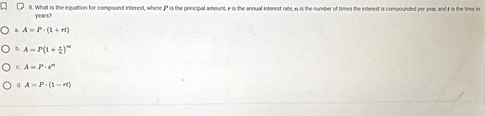 What is the equation for compound interest, where P is the principal amount, - is the annual interest rate, n is the number of times the interest is compounded per year, and £ is the time in
years?
a. A=P· (1+rt)
b. A=P(1+ r/n )^nt
c. A=P· e^(rt)
d A=P· (1-rt)