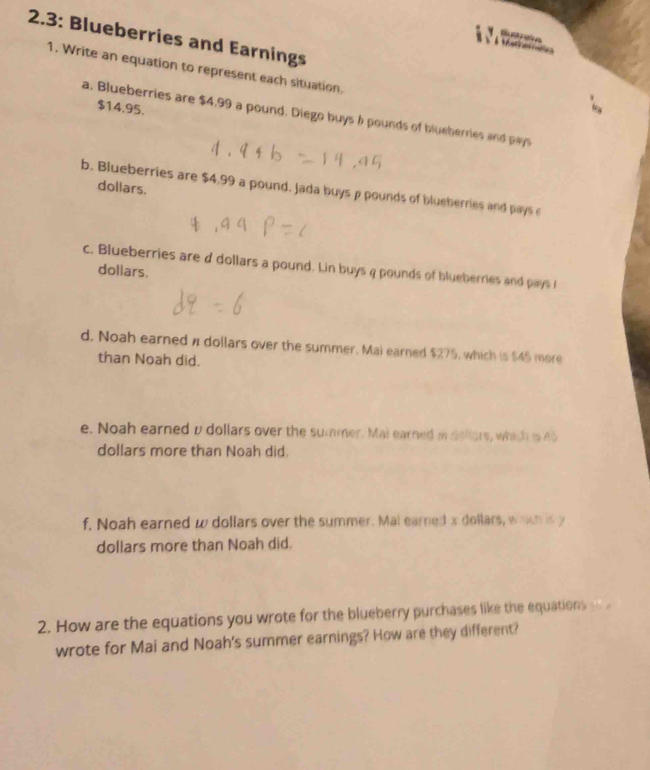 2.3: Blueberries and Earnings 
M o 
à À tara 
1. Write an equation to represent each situation.
$14.95. 
a. Blueberries are $4,99 a pound. Diego buys 6 pounds of blueherries and pays
dollars. 
b. Blueberries are $4,99 a pound, Jada buys p pounds of blueberries and pays c 
c. Blueberries are d dollars a pound. Lin buys 4 pounds of blueberries and pays l
dollars. 
d. Noah earned π dollars over the summer. Mai earned $275, which is $45 more 
than Noah did. 
e. Noah earned v dollars over the summer. Mai earned i dellars, which is 45
dollars more than Noah did. 
f. Noah earned w dollars over the summer. Mal earned x dollars, whch is y
dollars more than Noah did. 
2. How are the equations you wrote for the blueberry purchases like the equations 
wrote for Mai and Noah's summer earnings? How are they different?