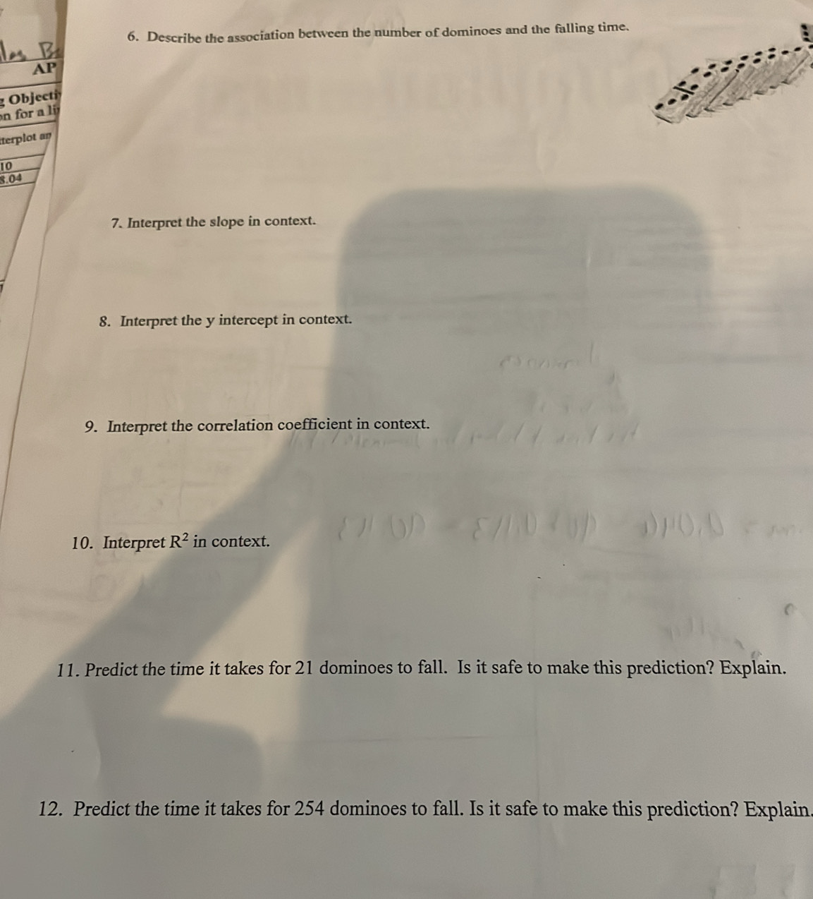 Describe the association between the number of dominoes and the falling time. 
AP 
g Objecti 
o a i 
terplot an
10
8.04
7. Interpret the slope in context. 
8. Interpret the y intercept in context. 
9. Interpret the correlation coefficient in context. 
10. Interpret R^2 in context. 
11. Predict the time it takes for 21 dominoes to fall. Is it safe to make this prediction? Explain. 
12. Predict the time it takes for 254 dominoes to fall. Is it safe to make this prediction? Explain